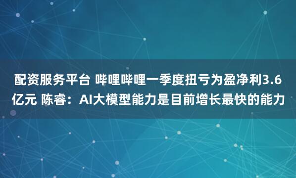 配资服务平台 哔哩哔哩一季度扭亏为盈净利3.6亿元 陈睿：AI大模型能力是目前增长最快的能力