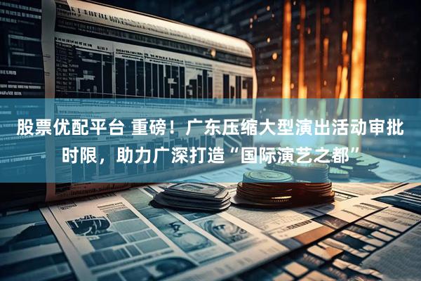 股票优配平台 重磅！广东压缩大型演出活动审批时限，助力广深打造“国际演艺之都”