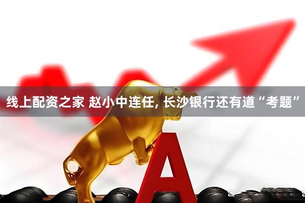 线上配资之家 赵小中连任, 长沙银行还有道“考题”