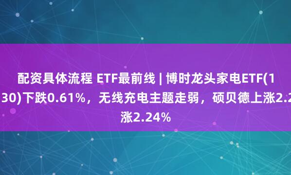 配资具体流程 ETF最前线 | 博时龙头家电ETF(159730)下跌0.61%，无线充电主题走弱，硕贝德上涨2.24%