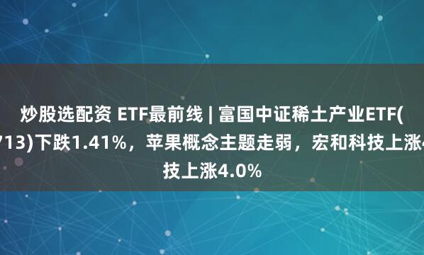 炒股选配资 ETF最前线 | 富国中证稀土产业ETF(159713)下跌1.41%，苹果概念主题走弱，宏和科技上涨4.0%