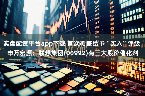 实盘配资平台app下载 首次覆盖给予“买入”评级 申万宏源：联想集团(00992)有三大股价催化剂