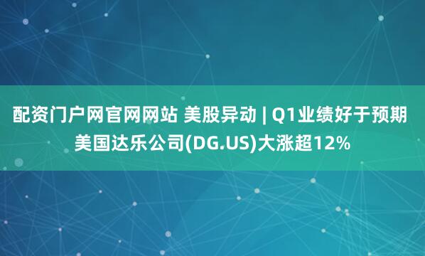 配资门户网官网网站 美股异动 | Q1业绩好于预期 美国达乐公司(DG.US)大涨超12%