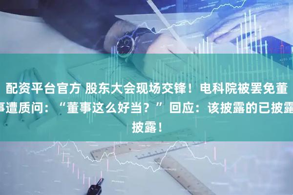 配资平台官方 股东大会现场交锋！电科院被罢免董事遭质问：“董事这么好当？” 回应：该披露的已披露！