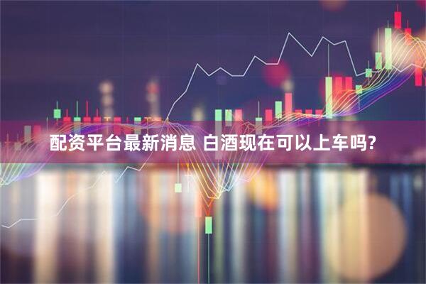 配资平台最新消息 白酒现在可以上车吗?