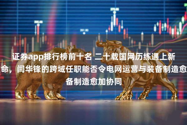 证券app排行榜前十名 二十载国网历练遇上新央企使命，闫华锋的跨域任职能否令电网运营与装备制造愈加协同