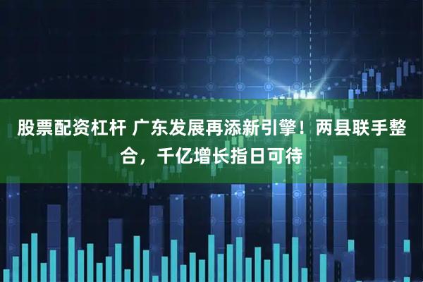 股票配资杠杆 广东发展再添新引擎！两县联手整合，千亿增长指日可待
