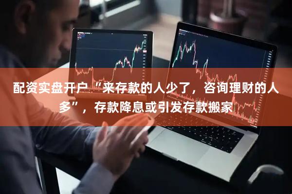 配资实盘开户 “来存款的人少了，咨询理财的人多”，存款降息或引发存款搬家