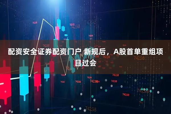 配资安全证券配资门户 新规后，A股首单重组项目过会