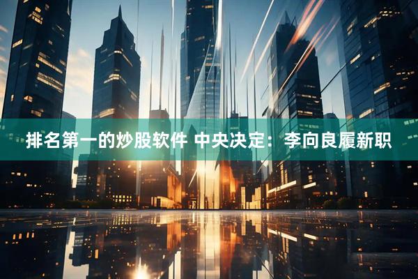 排名第一的炒股软件 中央决定：李向良履新职