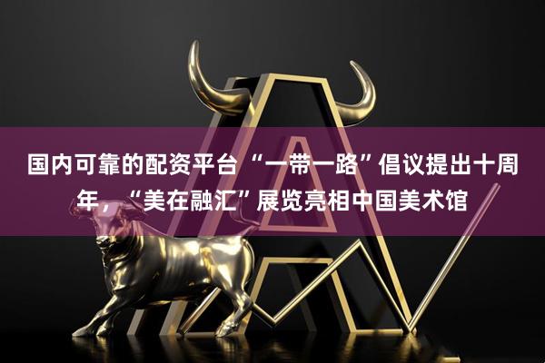 国内可靠的配资平台 “一带一路”倡议提出十周年，“美在融汇”展览亮相中国美术馆