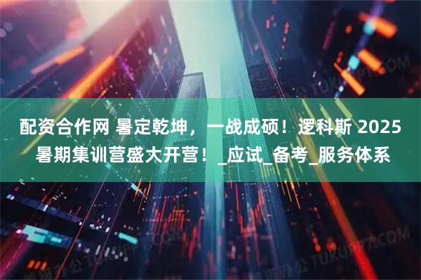 配资合作网 暑定乾坤，一战成硕！逻科斯 2025 暑期集训营盛大开营！_应试_备考_服务体系