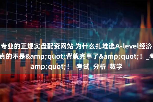 专业的正规实盘配资网站 为什么扎堆选A-level经济？这科想拿A*真的不是"背就完事了"！_考试_分析_数学